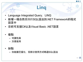 Linq
• Language Integrated Query，LINQ
• 新增一種自然查詢的SQL語法到.NET Framework的程式
語言中
• 目前可支援C#以及Visual Basic .NET語言
• 優點
– 可讀性高
– ...
