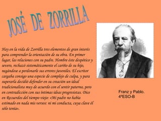JOSÉ  DE  ZORRILLA Hay en la vida de Zorrilla tres elementos de gran interés para comprender la orientación de su obra. En primer lugar, las relaciones con su padre. Hombre éste despótico y severo, rechazó sistemáticamente el cariño de su hijo, negándose a perdonarle sus errores juveniles. El escritor cargaba consigo una especie de complejo de culpa, y para superarla decidió defender en su creación un ideal tradicionalista muy de acuerdo con el sentir paterno, pero en contradicción con sus íntimas ideas progresistas. Dice en  Recuerdos del tiempo viejo : « Mi padre no había estimado en nada mis versos: ni mi conducta, cuya clave él sólo tenía ». Franz y Pablo. 4ºESO-B 