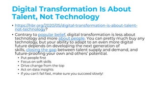 Digital Transformation Is About
Talent, Not Technology
• https://hbr.org/2020/05/digital-transformation-is-about-talent-
not-technology?
• Contrary to popular belief, digital transformation is less about
technology and more about people. You can pretty much buy any
technology, but your ability to adapt to an even more digital
future depends on developing the next generation of
skills, closing the gap between talent supply and demand, and
future-proofing your own and others’ potential.
• Put people first
• Focus on soft skills
• Drive change from the top
• Act on data insights
• If you can’t fail fast, make sure you succeed slowly!
 