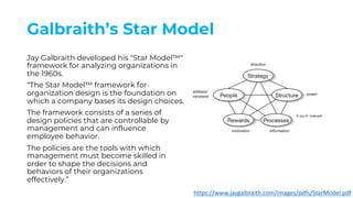 Galbraith’s Star Model
Jay Galbraith developed his "Star Model™"
framework for analyzing organizations in
the 1960s.
“The Star Model™ framework for
organization design is the foundation on
which a company bases its design choices.
The framework consists of a series of
design policies that are controllable by
management and can influence
employee behavior.
The policies are the tools with which
management must become skilled in
order to shape the decisions and
behaviors of their organizations
effectively.”
https://www.jaygalbraith.com/images/pdfs/StarModel.pdf
 