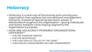 Holacracy
• Holacracy is a new way of structuring and running your
organization that replaces the conventional management
hierarchy. Instead of operating top-down, power is
distributed throughout the organization – giving individuals
and teams freedom while staying aligned to the
organization’s purpose.
• HOW ARE HOLACRACY-POWERED ORGANIZATIONS
DIFFERENT?
• THEY’RE PURPOSE-DRIVEN
• THEY’RE RESPONSIVE
• THEY USE EXPLICIT “RULES OF THE GAME”
• THEIR ROLES & RESPONSIBILITIES ARE TRANSPARENT
https://www.holacracy.org/explore/why-practice-holacracy
 