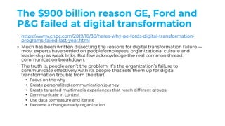 The $900 billion reason GE, Ford and
P&G failed at digital transformation
• https://www.cnbc.com/2019/10/30/heres-why-ge-fords-digital-transformation-
programs-failed-last-year.html
• Much has been written dissecting the reasons for digital transformation failure —
most experts have settled on people/employees, organizational culture and
leadership as weak links. But few acknowledge the real common thread:
communication breakdown.
• The truth is, people aren’t the problem; it’s the organization’s failure to
communicate effectively with its people that sets them up for digital
transformation trouble from the start.
• Focus on the why
• Create personalized communication journey
• Create targeted multimedia experiences that reach different groups
• Communicate in context
• Use data to measure and iterate
• Become a change-ready organization
 