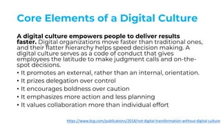 Core Elements of a Digital Culture
A digital culture empowers people to deliver results
faster. Digital organizations move faster than traditional ones,
and their flatter hierarchy helps speed decision making. A
digital culture serves as a code of conduct that gives
employees the latitude to make judgment calls and on-the-
spot decisions.
• It promotes an external, rather than an internal, orientation.
• It prizes delegation over control
• It encourages boldness over caution
• It emphasizes more action and less planning
• It values collaboration more than individual effort
https://www.bcg.com/publications/2018/not-digital-transformation-without-digital-culture
 