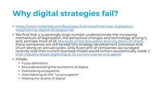 Why digital strategies fail?
• https://www.mckinsey.com/business-functions/mckinsey-digital/our-
insights/why-digital-strategies-fail
• We find that a surprisingly large number underestimate the increasing
momentum of digitization, the behavioral changes and technology driving it,
and, perhaps most of all, the scale of the disruption bearing down on them.
Many companies are still locked into strategy-development processes that
churn along on annual cycles. Only 8 percent of companies we surveyed
recently said their current business model would remain economically viable if
their industry keeps digitizing at its current course and speed.
• Pitfalls
• Fuzzy definitions
• Misunderstanding the economics of digital
• Overlooking ecosystems
• Overindexing on the ”usual suspects”
• Missing the duality of digital
 