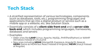 Tech Stack
• A stratified representation of various technologies, components
(such as databases, tools, etc.), programming languages and
applications that go into a digital product or service such as a
mobile app or a website, etc. aka Solution Stack.
• Essentially consists of a client-side front-end and a server-side
back-end, which includes programming languages, frameworks,
databases and servers
• Examples:
• Older ones like LAMP (Linux, Apache, MySQL, PHP/Perl/Python) or WAMP
(Windows instead of Linux),and
• New ones including MEAN (MongoDB, Express.js, AngularJS, Nose.js),
MERN (Same as MEAN but React instead of Angular), MEVN (Vue.js instead
of Angular)
 