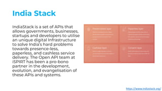 India Stack
IndiaStack is a set of APIs that
allows governments, businesses,
startups and developers to utilise
an unique digital Infrastructure
to solve India’s hard problems
towards presence-less,
paperless, and cashless service
delivery. The Open API team at
iSPIRT has been a pro-bono
partner in the development,
evolution, and evangelisation of
these APIs and systems.
https://www.indiastack.org/
 
