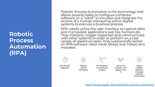 Robotic
Process
Automation
(RPA)
Robotic Process Automation is the technology that
allows anyone today to configure computer
software, or a “robot” to emulate and integrate the
actions of a human interacting within digital
systems to execute a business process.
RPA robots utilize the user interface to capture data
and manipulate applications just like humans do.
They interpret, trigger responses and communicate
with other systems in order to perform on a vast
variety of repetitive tasks. Only substantially better:
an RPA software robot never sleeps and makes zero
mistakes.
https://www.uipath.com/rpa/robotic-process-automation
 