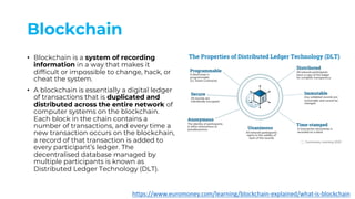 Blockchain
• Blockchain is a system of recording
information in a way that makes it
difficult or impossible to change, hack, or
cheat the system.
• A blockchain is essentially a digital ledger
of transactions that is duplicated and
distributed across the entire network of
computer systems on the blockchain.
Each block in the chain contains a
number of transactions, and every time a
new transaction occurs on the blockchain,
a record of that transaction is added to
every participant’s ledger. The
decentralised database managed by
multiple participants is known as
Distributed Ledger Technology (DLT).
https://www.euromoney.com/learning/blockchain-explained/what-is-blockchain
 