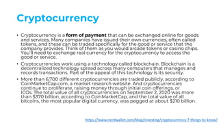 Cryptocurrency
• Cryptocurrency is a form of payment that can be exchanged online for goods
and services. Many companies have issued their own currencies, often called
tokens, and these can be traded specifically for the good or service that the
company provides. Think of them as you would arcade tokens or casino chips.
You’ll need to exchange real currency for the cryptocurrency to access the
good or service.
• Cryptocurrencies work using a technology called blockchain. Blockchain is a
decentralized technology spread across many computers that manages and
records transactions. Part of the appeal of this technology is its security.
• More than 6,700 different cryptocurrencies are traded publicly, according to
CoinMarketCap.com, a market research website. And cryptocurrencies
continue to proliferate, raising money through initial coin offerings, or
ICOs. The total value of all cryptocurrencies on September 2, 2020 was more
than $370 billion, according to CoinMarketCap, and the total value of all
bitcoins, the most popular digital currency, was pegged at about $210 billion.
https://www.nerdwallet.com/blog/investing/cryptocurrency-7-things-to-know/
 