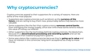 Why cryptocurrencies?
Cryptocurrencies appeal to their supporters for a variety of reasons. Here are
some of the most popular:
• Supporters see cryptocurrencies such as bitcoin as the currency of the
future and are racing to buy them now, presumably before they become more
valuable
• Some supporters like the fact that cryptocurrency removes central banks
from managing the money supply, since over time these banks tend to reduce
the value of money via inflation
• Other supporters like the technology behind cryptocurrencies, the blockchain,
because it’s a decentralized processing and recording system and can be
more secure than traditional payment systems
• Some speculators like cryptocurrencies because they’re going up in value and
have no interest in the currencies’ long-term acceptance as a way to move
money
https://www.nerdwallet.com/blog/investing/cryptocurrency-7-things-to-know/
 