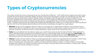 Types of Cryptocurrencies
The crypto world has come a long way since the introduction of Bitcoin – with 1,000 active cryptocurrencies on the
market and more being constantly added. However some of the big players include not only Bitcoin but also XRP,
Ethereum, Bitcoin Cash, EOS, Litecoin, Ripple, Tether and Stellar. Even though each currency is different in its
function, development and purpose, what unites them is the underlying meaning of a cryptocurrency. Simply, this
entails a digital currency that is created and secured by cryptography, the art of writing or solving digital
codes. Though cryptocurrencies existed even before the development of Bitcoin, it is important to note that Bitcoin
was the first to be completely decentralised and therefore completely changed the crypto space.
• Altcoins: As the name suggests, Altcoins refers to coins that are an alternative to Bitcoin. Some Altcoins are a
close variant Bitcoin, sharing the open sourced nature of Bitcoin, whilst others create their protocol on which to
operate. However, all Altcoins have a unique blockchain upon which their transactions occur.
• Forks: If you’ve delved into the Altcoin space, you would have come across the idea of Forks. Forks represent a
split in the blockchain and allow for the Altcoins to occur. Specifically, forks can be divided into: Hard Forks. An
upgrade in the protocol that cannot work with older versions, including Bitcoin Cash. Soft Forks. An upgrade in
the protocol that can still work with older versions, including the Bitcoin Improvement Proposal (BIP).
• Tokens: Finally, we have tokens. These are a fairly general term which are impacted by the context in which they
are used. As such, a token can mean: A digital asset. Including a Bitcoin or Altcoin token. A unit of
value. Including how many Bitcoins a person has, described as X Bitcoin tokens. A string of data. The transfer,
storage and creation of cryptocurrencies is done through a string of data known as tokens. A utility token. Allows
a user to access a certain product or service.
https://bitcoin.co.uk/the-four-main-types-of-cryptocurrencies/
 