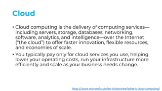 Cloud
• Cloud computing is the delivery of computing services—
including servers, storage, databases, networking,
software, analytics, and intelligence—over the Internet
(“the cloud”) to offer faster innovation, flexible resources,
and economies of scale.
• You typically pay only for cloud services you use, helping
lower your operating costs, run your infrastructure more
efficiently and scale as your business needs change.
https://azure.microsoft.com/en-in/overview/what-is-cloud-computing/
 
