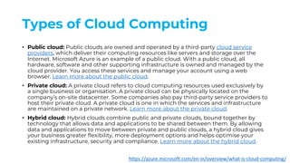 Types of Cloud Computing
• Public cloud: Public clouds are owned and operated by a third-party cloud service
providers, which deliver their computing resources like servers and storage over the
Internet. Microsoft Azure is an example of a public cloud. With a public cloud, all
hardware, software and other supporting infrastructure is owned and managed by the
cloud provider. You access these services and manage your account using a web
browser. Learn more about the public cloud.
• Private cloud: A private cloud refers to cloud computing resources used exclusively by
a single business or organisation. A private cloud can be physically located on the
company’s on-site datacenter. Some companies also pay third-party service providers to
host their private cloud. A private cloud is one in which the services and infrastructure
are maintained on a private network. Learn more about the private cloud.
• Hybrid cloud: Hybrid clouds combine public and private clouds, bound together by
technology that allows data and applications to be shared between them. By allowing
data and applications to move between private and public clouds, a hybrid cloud gives
your business greater flexibility, more deployment options and helps optimise your
existing infrastructure, security and compliance. Learn more about the hybrid cloud.
https://azure.microsoft.com/en-in/overview/what-is-cloud-computing/
 