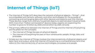 Internet of Things (IoT)
• The Internet of Things (IoT) describes the network of physical objects—“things”—that
are embedded with sensors, software, and other technologies for the purpose of
connecting and exchanging data with other devices and systems over the internet.
These devices range from ordinary household objects to sophisticated industrial tools.
With more than 7 billion connected IoT devices today, experts are expecting this
number to grow to 10 billion by 2020 and 22 billion by 2025. (Oracle)
• The primary difference between the Internet of Things and the Internet of Everything
are the pillars for the concepts:
• The Internet of Things focuses on physical objects.
• The Internet of Everything focuses on four constituents: people, things, data and
processes.
• Simply put, the Internet of Things involves the interconnectivity of physical objects and
data input and output, while the Internet of Everything is a comprehensive term that
refers to the interconnectivity of various technologies, processes and people.
https://www.salesforce.com/eu/blog/2020/01/evolution-of-the-internet-of-things-and-internet-of-everything.html
 