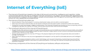 Internet of Everything (IoE)
• The Internet of Everything is based on the idea of all-around connectivity, intelligence and cognition. Unlike
computerised devices that rely on intelligent internet connections, any object can be fitted with digital features
and connected to a network of other objects, people and processes, with the goal of converting information into
actions for new capabilities and experiences.
• The Internet of Everything’s pillars are:
• Decentralisation: Data is processed in numerous distributed nodes, and not within a central system.
• Data input and output: External data can be stored on devices and returned to other components within the network.
• Connection to every technology in digital transformation: The Internet of Everything connects to cloud computing, artificial
intelligence, big data, the Internet of Things, machine learning and other vital future technologies.
• The constituent elements of the Internet of Everything are:
• People: People offer personal insights through connected devices, such as healthcare sensors and social media, and artificial
intelligence, and other technologies analyse the data to discover insights about human concerns and deliver personalised
content that’s relevant to their needs.
• Things: Things encompass the Internet of Things or the physical objects with sensors that generate data and transfer it
through the network.
• Data: Data from devices is raw, but once aggregated and analysed it can be used for actionable decisions and intelligent
solutions.
• Processes: Processes are based on other current technology, such as social networking, machine learning and artificial
intelligence to provide relevant information to a particular person. In this way, the Internet of Everything maximises the
potential of big data.
• The primary components of the Internet of Everything are hardware, software and services.
https://www.salesforce.com/eu/blog/2020/01/evolution-of-the-internet-of-things-and-internet-of-everything.html
 