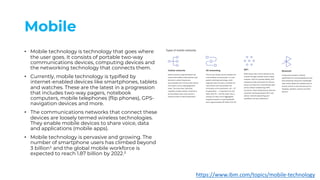 Mobile
• Mobile technology is technology that goes where
the user goes. It consists of portable two-way
communications devices, computing devices and
the networking technology that connects them.
• Currently, mobile technology is typified by
internet-enabled devices like smartphones, tablets
and watches. These are the latest in a progression
that includes two-way pagers, notebook
computers, mobile telephones (flip phones), GPS-
navigation devices and more.
• The communications networks that connect these
devices are loosely termed wireless technologies.
They enable mobile devices to share voice, data
and applications (mobile apps).
• Mobile technology is pervasive and growing. The
number of smartphone users has climbed beyond
3 billion¹ and the global mobile workforce is
expected to reach 1.87 billion by 2022.²
https://www.ibm.com/topics/mobile-technology
 