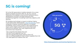 5G is coming!
5G is the 5th generation mobile network. It is a new
global wireless standard after 1G, 2G, 3G, and 4G
networks. 5G enables a new kind of network that is
designed to connect virtually everyone and
everything together including machines, objects, and
devices.
5G wireless technology is meant to deliver higher
multi-Gbps peak data speeds, ultra low latency, more
reliability, massive network capacity, increased
availability, and a more uniform user experience to
more users. Higher performance and improved
efficiency empower new user experiences and
connects new industries.
• 5G is significantly faster than 4G
• 5G has more capacity than 4G
• 5G has significantly lower latency than 4G
• 5G is a unified platform that is more capable than 4G
• 5G uses spectrum better than 4G
https://www.qualcomm.com/invention/5g/what-is-5g
 