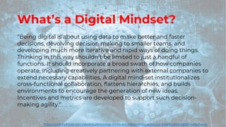 What’s a Digital Mindset?
“Being digital is about using data to make better and faster
decisions, devolving decision making to smaller teams, and
developing much more iterative and rapid ways of doing things.
Thinking in this way shouldn’t be limited to just a handful of
functions. It should incorporate a broad swath of how companies
operate, including creatively partnering with external companies to
extend necessary capabilities. A digital mind-set institutionalizes
cross-functional collaboration, flattens hierarchies, and builds
environments to encourage the generation of new ideas.
Incentives and metrics are developed to support such decision-
making agility."
https://www.mckinsey.com/industries/technology-media-and-telecommunications/our-insights/what-digital-really-means
 