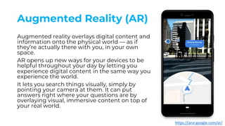 Augmented Reality (AR)
Augmented reality overlays digital content and
information onto the physical world — as if
they’re actually there with you, in your own
space.
AR opens up new ways for your devices to be
helpful throughout your day by letting you
experience digital content in the same way you
experience the world.
It lets you search things visually, simply by
pointing your camera at them. It can put
answers right where your questions are by
overlaying visual, immersive content on top of
your real world.
https://arvr.google.com/ar/
 