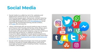 Social Media
• Social media is a collective term for websites and
applications which focus on communication,
community-based input, interaction, content-sharing
and collaboration. Different types of social media are
normally dedicated to forums, microblogging, social
networking, social bookmarking, social curation,
and wikis are among the.
• Many individuals will use social media to stay in touch
and interact with friends and family, while others use it
to communicate with different communities. Many
businesses will use social media as a way to market and
promote their products. In addition, business to
consumer (B2C) websites include social components,
such as comment fields for users. Other tools have been
created to aid in tracking the number of mentions and
brand perception.
• Social media has become larger and more accessible
thanks to access to mobile applications, with some
examples of social media including Twitter, Facebook,
LinkedIn. (Techtarget)
 