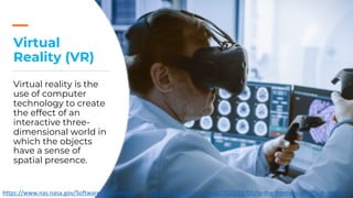 Virtual
Reality (VR)
Virtual reality is the
use of computer
technology to create
the effect of an
interactive three-
dimensional world in
which the objects
have a sense of
spatial presence.
https://www.nas.nasa.gov/Software/VWT/vr.html https://blog.frontiersin.org/2020/02/05/to-the-frontiers-of-virtual-reality/
 