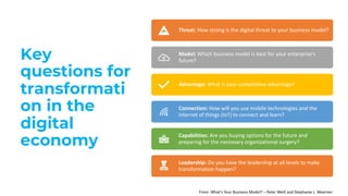 Key
questions for
transformati
on in the
digital
economy
Threat: How strong is the digital threat to your business model?
Model: Which business model is best for your enterprise’s
future?
Advantage: What is your competitive advantage?
Connection: How will you use mobile technologies and the
internet of things (IoT) to connect and learn?
Capabilities: Are you buying options for the future and
preparing for the necessary organizational surgery?
Leadership: Do you have the leadership at all levels to make
transformation happen?
From: What’s Your Business Model? – Peter Weill and Stephanie L. Woerner
 