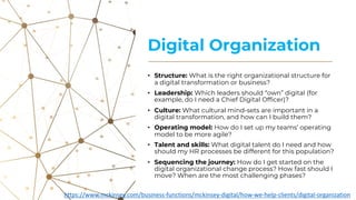 Digital Organization
• Structure: What is the right organizational structure for
a digital transformation or business?
• Leadership: Which leaders should “own” digital (for
example, do I need a Chief Digital Officer)?
• Culture: What cultural mind-sets are important in a
digital transformation, and how can I build them?
• Operating model: How do I set up my teams’ operating
model to be more agile?
• Talent and skills: What digital talent do I need and how
should my HR processes be different for this population?
• Sequencing the journey: How do I get started on the
digital organizational change process? How fast should I
move? When are the most challenging phases?
https://www.mckinsey.com/business-functions/mckinsey-digital/how-we-help-clients/digital-organization
 