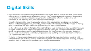 Digital Skills
• Digital skills are defined as a range of abilities to use digital devices, communication applications,
and networks to access and manage information. They enable people to create and share digital
content, communicate and collaborate, and solve problems for effective and creative self-
fulfillment in life, learning, work, and social activities at large.
• Entry-level digital skills, meaning basic functional skills required to make basic use of digital
devices and online applications, are widely considered a critical component of a new set of literacy
skills in the digital era, with traditional reading, writing, and numeracy skills.
• At the advanced spectrum of digital skills are the higher-level abilities that allow users to make use
of digital technologies in empowering and transformative ways such as professions in ICT. Major
digital transformations such as Artificial Intelligence (AI), machine learning, big data analytics,
change skills requirements and, in turn, impact capacity building and skills development for the
21st century digital economy.
• To thrive in the connected economy and society, digital skills must also function together with
other abilities such as strong literacy and numeracy skills, critical and innovative thinking, complex
problem solving, an ability to collaborate, and socio-emotional skills.
https://en.unesco.org/news/digital-skills-critical-jobs-and-social-inclusion
 