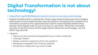 Digital Transformation is not about
technology!
• https://hbr.org/2019/03/digital-transformation-is-not-about-technology
• Digital transformation worked (for these organizations) because their leaders
went back to the fundamentals: they focused on changing the mindset of its
members as well as the organizational culture and processes before they
decide what digital tools to use and how to use them. What the members
envision to be the future of the organization drove the technology, not the
other way around.
• Lessons:
• Figure out your business strategy before you invest in anything
• Leverage insiders
• Design customer experience from the outside in
• Recognize employees’ fear of being replaced
• Bring Silicon Valley start-up culture inside
 