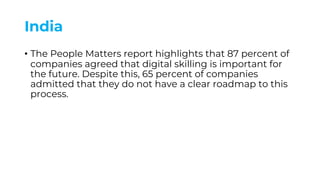India
• The People Matters report highlights that 87 percent of
companies agreed that digital skilling is important for
the future. Despite this, 65 percent of companies
admitted that they do not have a clear roadmap to this
process.
 
