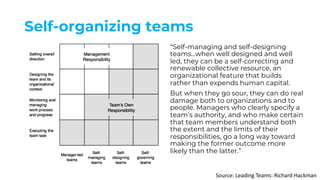 Self-organizing teams
“Self-managing and self-designing
teams...when well designed and well
led, they can be a self-correcting and
renewable collective resource, an
organizational feature that builds
rather than expends human capital.
But when they go sour, they can do real
damage both to organizations and to
people. Managers who clearly specify a
team’s authority, and who make certain
that team members understand both
the extent and the limits of their
responsibilities, go a long way toward
making the former outcome more
likely than the latter.”
Source: Leading Teams: Richard Hackman
 