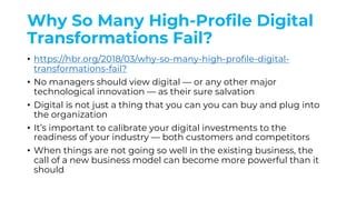 Why So Many High-Profile Digital
Transformations Fail?
• https://hbr.org/2018/03/why-so-many-high-profile-digital-
transformations-fail?
• No managers should view digital — or any other major
technological innovation — as their sure salvation
• Digital is not just a thing that you can you can buy and plug into
the organization
• It’s important to calibrate your digital investments to the
readiness of your industry — both customers and competitors
• When things are not going so well in the existing business, the
call of a new business model can become more powerful than it
should
 