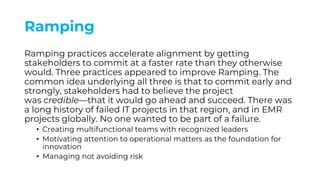 Ramping
Ramping practices accelerate alignment by getting
stakeholders to commit at a faster rate than they otherwise
would. Three practices appeared to improve Ramping. The
common idea underlying all three is that to commit early and
strongly, stakeholders had to believe the project
was credible—that it would go ahead and succeed. There was
a long history of failed IT projects in that region, and in EMR
projects globally. No one wanted to be part of a failure.
• Creating multifunctional teams with recognized leaders
• Motivating attention to operational matters as the foundation for
innovation
• Managing not avoiding risk
 