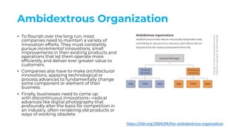 Ambidextrous Organization
• To flourish over the long run, most
companies need to maintain a variety of
innovation efforts. They must constantly
pursue incremental innovations, small
improvements in their existing products and
operations that let them operate more
efficiently and deliver ever greater value to
customers.
• Companies also have to make architectural
innovations, applying technological or
process advances to fundamentally change
some component or element of their
business.
• Finally, businesses need to come up
with discontinuous innovations—radical
advances like digital photography that
profoundly alter the basis for competition in
an industry, often rendering old products or
ways of working obsolete
https://hbr.org/2004/04/the-ambidextrous-organization
 
