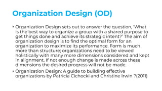 Organization Design (OD)
• Organization Design sets out to answer the question, ‘What
is the best way to organize a group with a shared purpose to
get things done and achieve its strategic intent?’ The aim of
organization design is to find the optimal form for an
organization to maximize its performance. Form is much
more than structure; organizations need to be viewed
holistically with many more dimensions considered and kept
in alignment. If not enough change is made across these
dimensions the desired progress will not be made.
• Organization Design: A guide to building effective
organizations by Patricia Cichocki and Christine Irwin ?(2011)
 