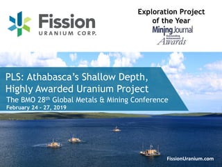 1FissionUranium.com
PLS: Athabasca’s Shallow Depth,
Highly Awarded Uranium Project
Exploration Project
of the Year
The BMO 28th Global Metals & Mining Conference
February 24 - 27, 2019
 