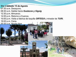 Día 2 Sábado 15 de Agosto07:30 a.m. Desayuno.08:30 a.m. Salida hacia Gualaceo y Sigsig12:30 p.m. Almuerzo.14:00 p.m. Retorno a Cuenca.15:00 p.m. Visita a fabrica de toquilla ORTEGA y mirador de TURI.19:00 p.m. Cena.  	20:30 p.m. Noche libre.