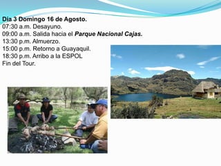 Día 3 Domingo 16 de Agosto.07:30 a.m. Desayuno.09:00 a.m. Salida hacia el Parque Nacional Cajas.13:30 p.m. Almuerzo.15:00 p.m. Retorno a Guayaquil.18:30 p.m. Arribo a la ESPOLFin del Tour.