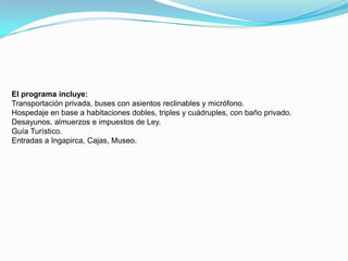 El programa incluye:Transportación privada, buses con asientos reclinables y micrófono.Hospedaje en base a habitaciones dobles, triples y cuádruples, con baño privado.Desayunos, almuerzos e impuestos de Ley.Guía Turístico.Entradas a Ingapirca, Cajas, Museo.