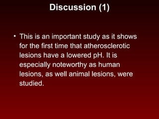 Discussion (1)
• This is an important study as it shows
for the first time that atherosclerotic
lesions have a lowered pH. It is
especially noteworthy as human
lesions, as well animal lesions, were
studied.
 