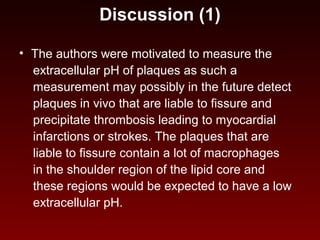 Discussion (1)
• The authors were motivated to measure the
extracellular pH of plaques as such a
measurement may possibly in the future detect
plaques in vivo that are liable to fissure and
precipitate thrombosis leading to myocardial
infarctions or strokes. The plaques that are
liable to fissure contain a lot of macrophages
in the shoulder region of the lipid core and
these regions would be expected to have a low
extracellular pH.
 