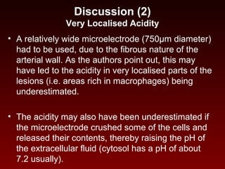 Discussion (2)
Very Localised Acidity
• A relatively wide microelectrode (750µm diameter)
had to be used, due to the fibrous nature of the
arterial wall. As the authors point out, this may
have led to the acidity in very localised parts of the
lesions (i.e. areas rich in macrophages) being
underestimated.
• The acidity may also have been underestimated if
the microelectrode crushed some of the cells and
released their contents, thereby raising the pH of
the extracellular fluid (cytosol has a pH of about
7.2 usually).
 