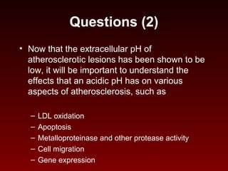 Questions (2)
• Now that the extracellular pH of
atherosclerotic lesions has been shown to be
low, it will be important to understand the
effects that an acidic pH has on various
aspects of atherosclerosis, such as
– LDL oxidation
– Apoptosis
– Metalloproteinase and other protease activity
– Cell migration
– Gene expression
 