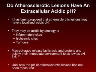 Do Atherosclerotic Lesions Have An
Extracellular Acidic pH?
• It has been proposed that atherosclerotic lesions may
have a localised acidic pH.1
• They may be acidic by analogy to
– Inflammatory sites
– Ischaemic sites
– Tumours
• Macrophages release lactic acid and protons and
acidify their immediate environment to as low as pH
3.6. 2
• Until now the pH of atherosclerotic lesions has not
been measured.
 