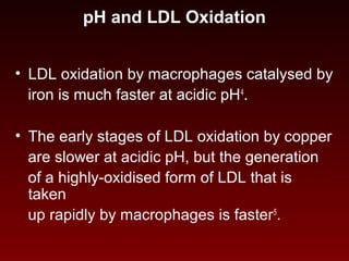 pH and LDL Oxidation
• LDL oxidation by macrophages catalysed by
iron is much faster at acidic pH4
.
• The early stages of LDL oxidation by copper
are slower at acidic pH, but the generation
of a highly-oxidised form of LDL that is
taken
up rapidly by macrophages is faster5
.
 