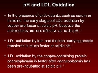 pH and LDL Oxidation
• In the presence of antioxidants, such as serum or
histidine, the early stages of LDL oxidation by
copper are faster at acidic pH, because the
antioxidants are less effective at acidic pH. 6
• LDL oxidation by iron and the iron–carrying protein
transferrin is much faster at acidic pH. 7
• LDL oxidation by the copper-containing protein
caeruloplasmin is faster after caeruloplasmin has
been pre-incubated at acidic pH. 8
 