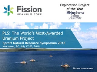 1FissionUranium.com
PLS: The World’s Most-Awarded
Uranium Project
Exploration Project
of the Year
Sprott Natural Resource Symposium 2018
Vancouver, BC July 17-20, 2018
 