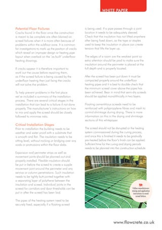 WHITE PAPER

Potential Floor Failures
Cracks found in the floor once the construction
is meant to be complete are often blamed on
screed failures when it is more often because of
problems within the subfloor zone. It is common
for investigations to mark up the position of cracks
which reveal an improper design or heating pipe
layout when overlaid on the ‘as built’ underfloor
heating drawings.
If cracks appear it is therefore important to
work out the cause before repairing them,
as if the screed failure is being caused by the
underfloor heating then just fixing the cracks
will not solve the problem.
To help prevent problems in the first place
we’ve included a summary of the installation
process. There are several critical stages in the
installation that can lead to a failure if not done
properly. The manufacturer’s instructions on how
to mix and apply the screed should be closely
followed to minimise risks.

Critical Installation Stages
Prior to installation the building needs to be
weather and water proof with a substrate that
is smooth and flat. The insulation needs to be
sitting level, without rocking or bridging over any
voids or protrusions within the floor slabs.
Expansion and perimeter strips as well as
movement joints should be planned out and
properly installed. Flexible insulation should
be put in before the screed to create a supple
movement joint around the perimeter and any
service or column penetrations. Such insulation
needs to be tightly butt-jointed together with
a separating layer of polythene between the
insulation and screed. Individual joints in the
screed for corridors and door thresholds can be
put in after the screed has been laid.

is being used. If a pipe passes through a joint
location it needs to be adequately sleeved.
Check that the insulation has not lifted anywhere
after being fixed down, as the tape or staples
used to keep the insulation in place can create
tension that lifts the layer up.
The edges of a room are the weakest point so
extra attention should be paid to make sure the
insulation around the perimeter is placed at the
full depth and is properly located.
After the screed has been put down it must be
compacted properly around the underfloor
heating pipes and it is best to double-check that
the minimum screed cover above the pipes has
been achieved. Bear in mind that semi-dry screeds
should be applied monolithically in two layers.
Floating cementitious screeds need to be
reinforced with polypropylene fibres and mesh to
control shrinkage during drying. There is more
information on this in the drying and shrinkage
sections of this whitepaper.
The screed should not be disrupted or the heating
system commissioned during the curing process,
and once this is finished it needs to be gradually
pre-heated before the floor’s finish can be applied.
Sufficient time for the curing and drying periods
needs to be planned into the construction schedule.

Follow manufacturers
mixing and application
instructions to avoid
screed failure.

The pipes of the heating system need to be
securely fixed, especially if a floating screed

www.flowcrete.co.uk

 