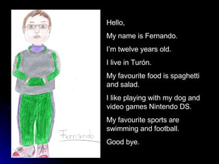 Hello,  My name is Fernando. I’m twelve years old. I live in Turón. My favourite food is spaghetti and salad.  I like playing with my dog and video games Nintendo DS.  My favourite sports are swimming and football.  Good bye. 