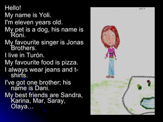 Hello!  My name is Yoli.  I'm eleven years old.  My pet is a dog, his name is Roni.  My favourite singer is Jonas Brothers.  I live in Turón.  My favourite food is pizza.  I always wear jeans and t-shirts.  I've got one brother; his name is Dani.  My best friends are Sandra, Karina, Mar, Saray, Olaya…   